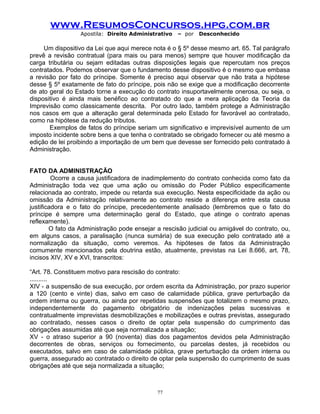 www.ResumosConcursos.hpg.com.br
Apostila: Direito Administrativo

– por

Desconhecido

Um dispositivo da Lei que aqui merece nota é o § 5º desse mesmo art. 65. Tal parágrafo
prevê a revisão contratual (para mais ou para menos) sempre que houver modificação da
carga tributária ou sejam editadas outras disposições legais que repercutam nos preços
contratados. Podemos observar que o fundamento desse dispositivo é o mesmo que embasa
a revisão por fato do príncipe. Somente é preciso aqui observar que não trata a hipótese
desse § 5º exatamente de fato do príncipe, pois não se exige que a modificação decorrente
de ato geral do Estado torne a execução do contrato insuportavelmente onerosa, ou seja, o
dispositivo é ainda mais benéfico ao contratado do que a mera aplicação da Teoria da
Imprevisão como classicamente descrita. Por outro lado, também protege a Administração
nos casos em que a alteração geral determinada pelo Estado for favorável ao contratado,
como na hipótese da redução tributos.
Exemplos de fatos do príncipe seriam um significativo e imprevisível aumento de um
imposto incidente sobre bens a que tenha o contratado se obrigado fornecer ou até mesmo a
edição de lei proibindo a importação de um bem que devesse ser fornecido pelo contratado à
Administração.
FATO DA ADMINISTRAÇÃO
Ocorre a causa justificadora de inadimplemento do contrato conhecida como fato da
Administração toda vez que uma ação ou omissão do Poder Público especificamente
relacionada ao contrato, impede ou retarda sua execução. Nesta especificidade da ação ou
omissão da Administração relativamente ao contrato reside a diferença entre esta causa
justificadora e o fato do príncipe, precedentemente analisado (lembremos que o fato do
príncipe é sempre uma determinação geral do Estado, que atinge o contrato apenas
reflexamente).
O fato da Administração pode ensejar a rescisão judicial ou amigável do contrato, ou,
em alguns casos, a paralisação (nunca sumária) de sua execução pelo contratado até a
normalização da situação, como veremos. As hipóteses de fatos da Administração
comumente mencionados pela doutrina estão, atualmente, previstas na Lei 8.666, art. 78,
incisos XIV, XV e XVI, transcritos:
“Art. 78. Constituem motivo para rescisão do contrato:
..........
XIV - a suspensão de sua execução, por ordem escrita da Administração, por prazo superior
a 120 (cento e vinte) dias, salvo em caso de calamidade pública, grave perturbação da
ordem interna ou guerra, ou ainda por repetidas suspensões que totalizem o mesmo prazo,
independentemente do pagamento obrigatório de indenizações pelas sucessivas e
contratualmente imprevistas desmobilizações e mobilizações e outras previstas, assegurado
ao contratado, nesses casos o direito de optar pela suspensão do cumprimento das
obrigações assumidas até que seja normalizada a situação;
XV - o atraso superior a 90 (noventa) dias dos pagamentos devidos pela Administração
decorrentes de obras, serviços ou fornecimento, ou parcelas destes, já recebidos ou
executados, salvo em caso de calamidade pública, grave perturbação da ordem interna ou
guerra, assegurado ao contratado o direito de optar pela suspensão do cumprimento de suas
obrigações até que seja normalizada a situação;

77

 