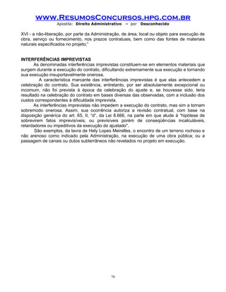 www.ResumosConcursos.hpg.com.br
Apostila: Direito Administrativo

– por

Desconhecido

XVI - a não-liberação, por parte da Administração, de área, local ou objeto para execução de
obra, serviço ou fornecimento, nos prazos contratuais, bem como das fontes de materiais
naturais especificados no projeto;”
INTERFERÊNCIAS IMPREVISTAS
As denominadas interferências imprevistas constituem-se em elementos materiais que
surgem durante a execução do contrato, dificultando extremamente sua execução e tornando
sua execução insuportavelmente onerosa.
A característica marcante das interferências imprevistas é que elas antecedem a
celebração do contrato. Sua existência, entretanto, por ser absolutamente excepcional ou
incomum, não foi prevista à época da celebração do ajuste e, se houvesse sido, teria
resultado na celebração do contrato em bases diversas das observadas, com a inclusão dos
custos correspondentes à dificuldade imprevista.
As interferências imprevistas não impedem a execução do contrato, mas sim a tornam
sobremodo onerosa. Assim, sua ocorrência autoriza a revisão contratual, com base na
disposição genérica do art. 65, II, “d”, da Lei 8.666, na parte em que alude à “hipótese de
sobrevirem fatos imprevisíveis, ou previsíveis porém de conseqüências incalculáveis,
retardadores ou impeditivos da execução do ajustado".
São exemplos, da lavra de Hely Lopes Meirelles, o encontro de um terreno rochoso e
não arenoso como indicado pela Administração, na execução de uma obra pública; ou a
passagem de canais ou dutos subterrâneos não revelados no projeto em execução.

78

 