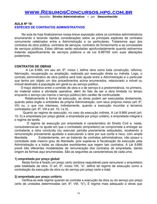www.ResumosConcursos.hpg.com.br
Apostila: Direito Administrativo

– por

Desconhecido

AULA Nº 19:
ESPÉCIES DE CONTRATOS ADMINISTRATIVOS
Na aula de hoje finalizaremos nossa breve exposição sobre os contratos administrativos
enumerando e tecendo rápidas considerações sobre as principais espécies de contratos
comumente celebrados entre a Administração e os particulares. Trataremos aqui dos
contratos de obra pública, contratos de serviços, contratos de fornecimento e as concessões
de serviços públicos. Estas últimas serão estudadas aprofundadamente quando estivermos
tratando especificamente de serviços públicos e da Lei 8.987/95 com suas alterações
posteriores.
CONTRATOS DE OBRAS
A Lei 8.666, em seu art. 6º, inciso I, define obra como toda construção, reforma,
fabricação, recuperação ou ampliação, realizada por execução direta ou indireta. Logo, o
contrato administrativo de obra pública será todo ajuste entre a Administração e o particular
que tenha por objeto um dos procedimentos acima enumerados, relacionado a móvel ou
imóvel destinado à população em geral ou ao serviço público.
O traço distintivo entre o contrato de obra e o de serviço é a predominância, no primeiro,
do material sobre a atividade operativa, além do fato de ser a obra limitada no tempo
enquanto o serviço (ao menos o serviço público) tem caráter de continuidade.
Relativamente à forma de execução, as obras podem ser executadas diretamente,
quando pelos órgão e entidades da própria Administração, com seus próprios meios (art. 6º,
VII) ou, o que nos interessa, indiretamente, quando a execução incumbe a terceiros
contratados (art. 6º, VIII e art. 10, I e II).
Quanto ao regime de execução, no caso da execução indireta, A Lei 8.666 prevê (art.
10, II) a empreitada por preço global; a empreitada por preço unitário; a empreitada integral e
o regime de tarefa.
O regime de execução por empreitada é característico do Direito Civil e, neste,
consubstancia-se no ajuste em que o contratado (empreiteiro) se compromete a entregar ao
contratante a obra concluída (ou executar parcela previamente estipulada), recebendo a
remuneração previamente ajustada e executando a obra por sua conta e risco, com ampla
liberdade.
Evidentemente, em se tratando de contratos administrativos, não possui o
contratado este mesmo grau de liberdade, pois sujeita-se à fiscalização da execução pela
Administração e a todas as cláusulas exorbitantes que regem tais contratos. A Lei 8.666
prevê três diferentes modalidades de remuneração dos contratos de empreitada, dando
origem às formas aqui enumeradas. São as seguintes as características de cada uma:
1) empreitada por preço global
Nesta forma é fixado um preço certo (embora reajustável) para remunerar o empreiteiro
pela totalidade da obra. O art. 6º, inciso VIII, “a”, define tal regime de execução como a
contratação da execução da obra ou do serviço por preço certo e total.
2) empreitada por preço unitário
Verifica-se este regime quando se contrata a execução da obra ou do serviço por preço
certo de unidades determinadas (art. 6º, VIII, “b”). É regime mais adequado a obras que
79

 