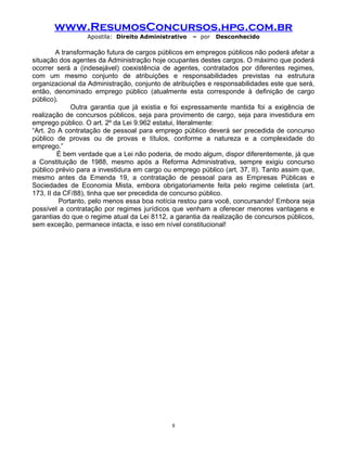 www.ResumosConcursos.hpg.com.br
Apostila: Direito Administrativo

– por

Desconhecido

A transformação futura de cargos públicos em empregos públicos não poderá afetar a
situação dos agentes da Administração hoje ocupantes destes cargos. O máximo que poderá
ocorrer será a (indesejável) coexistência de agentes, contratados por diferentes regimes,
com um mesmo conjunto de atribuições e responsabilidades previstas na estrutura
organizacional da Administração, conjunto de atribuições e responsabilidades este que será,
então, denominado emprego público (atualmente esta corresponde à definição de cargo
público).
Outra garantia que já existia e foi expressamente mantida foi a exigência de
realização de concursos públicos, seja para provimento de cargo, seja para investidura em
emprego público. O art. 2º da Lei 9.962 estatui, literalmente:
“Art. 2o A contratação de pessoal para emprego público deverá ser precedida de concurso
público de provas ou de provas e títulos, conforme a natureza e a complexidade do
emprego.”
É bem verdade que a Lei não poderia, de modo algum, dispor diferentemente, já que
a Constituição de 1988, mesmo após a Reforma Administrativa, sempre exigiu concurso
público prévio para a investidura em cargo ou emprego público (art. 37, II). Tanto assim que,
mesmo antes da Emenda 19, a contratação de pessoal para as Empresas Públicas e
Sociedades de Economia Mista, embora obrigatoriamente feita pelo regime celetista (art.
173, II da CF/88), tinha que ser precedida de concurso público.
Portanto, pelo menos essa boa notícia restou para você, concursando! Embora seja
possível a contratação por regimes jurídicos que venham a oferecer menores vantagens e
garantias do que o regime atual da Lei 8112, a garantia da realização de concursos públicos,
sem exceção, permanece intacta, e isso em nível constitucional!

8

 