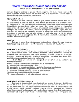 www.ResumosConcursos.hpg.com.br
Apostila: Direito Administrativo

– por

Desconhecido

constem de partes distintas ou que se determinem por medida (como metro quadrado de
muro levantado, metros cúbicos de concreto etc.) e o pagamento é devido após o
recebimento de cada unidade pela Administração.
3) empreitada integral
Ficamos aqui com a definição da Lei, a qual, embora um tanto obscura, deve ser a
adotada para fim de concurso público. Consta a definição da alínea “e” do inciso VIII do art.
6º, como se segue: “empreitada integral – quando se contrata um empreendimento em sua
integralidade, compreendendo todas as etapas das obras, serviços e instalações
necessárias, sob inteira responsabilidade da contratada até a sua entrega ao contratante em
condições de entrada em operação, atendidos os requisitos técnicos e legais para sua
utilização em condições de segurança estrutural e operacional e com as características
adequadas às finalidades para que foi contratada". O regime de execução por empreitada
integral se presta para realização de obras de maior vulto e complexidade, abrangendo não
só obras mas também serviços.
4) Tarefa
Este tipo de regime é caracterizado pela contratação de mão-de-obra para pequenos
trabalhos por preço certo, com ou sem fornecimento de materiais (art. 6º, VIII, “d”).
CONTRATOS DE SERVIÇOS
Mais uma vez é conveniente que busquemos o conceito de serviço na própria Lei. O art.
6º, II, define serviço como “toda atividade destinada a obter determinada utilidade de
interesse para a Administração, tais como: demolição, conserto, instalação, montagem,
operação, conservação, reparação, adaptação, manutenção, transporte, locação de bens,
publicidade, seguro ou trabalhos técnico-profissionais”.
O art. 13 da Lei enumera como serviços técnicos profissionais especializados os
trabalhos relativos a:
I - estudos técnicos, planejamentos e projetos básicos ou executivos;
II - pareceres, perícias e avaliações em geral;
III - assessorias ou consultorias técnicas e auditorias financeiras ou tributárias;
IV - fiscalização, supervisão ou gerenciamento de obras ou serviços;
V - patrocínio ou defesa de causas judiciais ou administrativas;
VI - treinamento e aperfeiçoamento de pessoal;
VII - restauração de obras de arte e bens de valor histórico.

CONTRATOS DE FORNECIMENTO
O contrato de fornecimento é denominado pela Lei contrato de compra e definido, em
seu art. 6º, III, como toda aquisição remunerada de bens para fornecimento de uma só vez
ou parceladamente. É o contrato administrativo por meio do qual a Administração adquire
coisas móveis, como material hospitalar, material escolar, equipamentos, gêneros
alimentícios, necessárias à realização e à manutenção de seus serviços. O contrato pode ser
de fornecimento integral, assemelhado à compra e venda, em que a coisa é entregue de uma
80

 