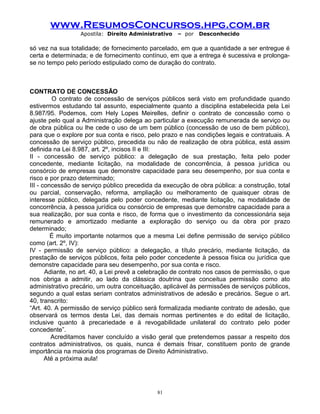 www.ResumosConcursos.hpg.com.br
Apostila: Direito Administrativo

– por

Desconhecido

só vez na sua totalidade; de fornecimento parcelado, em que a quantidade a ser entregue é
certa e determinada; e de fornecimento contínuo, em que a entrega é sucessiva e prolongase no tempo pelo período estipulado como de duração do contrato.

CONTRATO DE CONCESSÃO
O contrato de concessão de serviços públicos será visto em profundidade quando
estivermos estudando tal assunto, especialmente quanto a disciplina estabelecida pela Lei
8.987/95. Podemos, com Hely Lopes Meirelles, definir o contrato de concessão como o
ajuste pelo qual a Administração delega ao particular a execução remunerada de serviço ou
de obra pública ou lhe cede o uso de um bem público (concessão de uso de bem público),
para que o explore por sua conta e risco, pelo prazo e nas condições legais e contratuais. A
concessão de serviço público, precedida ou não de realização de obra pública, está assim
definida na Lei 8.987, art. 2º, incisos II e III:
II - concessão de serviço público: a delegação de sua prestação, feita pelo poder
concedente, mediante licitação, na modalidade de concorrência, à pessoa jurídica ou
consórcio de empresas que demonstre capacidade para seu desempenho, por sua conta e
risco e por prazo determinado;
III - concessão de serviço público precedida da execução de obra pública: a construção, total
ou parcial, conservação, reforma, ampliação ou melhoramento de quaisquer obras de
interesse público, delegada pelo poder concedente, mediante licitação, na modalidade de
concorrência, à pessoa jurídica ou consórcio de empresas que demonstre capacidade para a
sua realização, por sua conta e risco, de forma que o investimento da concessionária seja
remunerado e amortizado mediante a exploração do serviço ou da obra por prazo
determinado;
É muito importante notarmos que a mesma Lei define permissão de serviço público
como (art. 2º, IV):
IV - permissão de serviço público: a delegação, a título precário, mediante licitação, da
prestação de serviços públicos, feita pelo poder concedente à pessoa física ou jurídica que
demonstre capacidade para seu desempenho, por sua conta e risco.
Adiante, no art. 40, a Lei prevê a celebração de contrato nos casos de permissão, o que
nos obriga a admitir, ao lado da clássica doutrina que conceitua permissão como ato
administrativo precário, um outra conceituação, aplicável às permissões de serviços públicos,
segundo a qual estas seriam contratos administrativos de adesão e precários. Segue o art.
40, transcrito:
“Art. 40. A permissão de serviço público será formalizada mediante contrato de adesão, que
observará os termos desta Lei, das demais normas pertinentes e do edital de licitação,
inclusive quanto à precariedade e à revogabilidade unilateral do contrato pelo poder
concedente”.
Acreditamos haver concluído a visão geral que pretendemos passar a respeito dos
contratos administrativos, os quais, nunca é demais frisar, constituem ponto de grande
importância na maioria dos programas de Direito Administrativo.
Até a próxima aula!

81

 