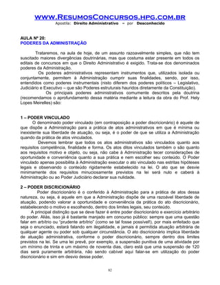 www.ResumosConcursos.hpg.com.br
Apostila: Direito Administrativo

– por

Desconhecido

AULA Nº 20:
PODERES DA ADMINISTRAÇÃO
Trataremos, na aula de hoje, de um assunto razoavelmente simples, que não tem
suscitado maiores divergências doutrinárias, mas que costuma estar presente em todos os
editais de concursos em que o Direito Administrativo é exigido. Trata-se dos denominados
poderes da Administração.
Os poderes administrativos representam instrumentos que, utilizados isolada ou
conjuntamente, permitem à Administração cumprir suas finalidades, sendo, por isso,
entendidos como poderes instrumentais (nisto diferem dos poderes políticos – Legislativo,
Judiciário e Executivo – que são Poderes estruturais hauridos diretamente da Constituição).
Os principais poderes administrativos comumente descritos pela doutrina
(recomendamos o aprofundamento dessa matéria mediante a leitura da obra do Prof. Hely
Lopes Meirelles) são:
1 – PODER VINCULADO
O denominado poder vinculado (em contraposição a poder discricionário) é aquele de
que dispõe a Administração para a prática de atos administrativos em que é mínima ou
inexistente sua liberdade de atuação, ou seja, é o poder de que se utiliza a Administração
quando da prática de atos vinculados.
Devemos lembrar que todos os atos administrativos são vinculados quanto aos
requisitos competência, finalidade e forma. Os atos ditos vinculados também o são quanto
aos requisitos motivo e objeto, ou seja, não cabe à Administração tecer considerações de
oportunidade e conveniência quanto a sua prática e nem escolher seu conteúdo. O Poder
vinculado apenas possibilita à Administração executar o ato vinculado nas estritas hipóteses
legais e observando o conteúdo rigidamente estabelecido na lei. O ato que se desvie
minimamente dos requisitos minuciosamente previstos na lei será nulo e caberá à
Administração ou ao Poder Judiciário declarar sua nulidade.
2 – PODER DISCRICIONÁRIO
Poder discricionário é o conferido à Administração para a prática de atos dessa
natureza, ou seja, é aquele em que a Administração dispõe de uma razoável liberdade de
atuação, podendo valorar a oportunidade e conveniência da prática do ato discricionário,
estabelecendo o motivo e escolhendo, dentro dos limites legais, seu conteúdo.
A principal distinção que se deve fazer é entre poder discricionário e exercício arbitrário
do poder. Aliás, isso já é bastante manjado em concurso público: sempre que uma questão
falar em arbítrio ou “prudente arbítrio” (como se tal fosse possível!), por mais enfeitado que
seja o enunciado, estará falando em ilegalidade, e jamais é permitida atuação arbitrária de
qualquer agente ou poder sob qualquer circunstância. O ato discricionário implica liberdade
de atuação administrativa, conforme o poder discricionário, sempre dentro dos limites
previstos na lei. Se uma lei prevê, por exemplo, a suspensão punitiva de uma atividade por
um mínimo de trinta e um máximo de noventa dias, claro está que uma suspensão de 120
dias será puramente arbitrária, não sendo cabível aqui falar-se em utilização do poder
discricionário e sim em desvio desse poder.
82

 