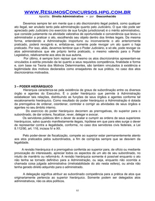 www.ResumosConcursos.hpg.com.br
Apostila: Direito Administrativo

– por

Desconhecido

Devemos sempre ter em mente que o ato discricionário ilegal poderá, como qualquer
ato ilegal, ser anulado tanto pela administração quanto pelo Judiciário. O que não pode ser
apreciado pelo Judiciário (no exercício de sua função jurisdicional) é o mérito administrativo,
que consiste justamente na atividade valorativa de oportunidade e conveniência que levou o
administrador a praticar o ato, escolhendo seu objeto dentro dos limites legais. Da mesma
forma, entendendo a Administração inoportuno ou inconveniente o ato anteriormente
praticado, poderá revogá-lo e, enfatize-se, somente pode revogar um ato quem o haja
praticado. Por isso, aliás, devemos lembrar que o Poder Judiciário, e só ele, pode revogar os
atos administrativos que ele próprio tenha praticado, o mesmo valendo para o Poder
Legislativo, relativamente aos atos de sua autoria.
Por último, é sempre bom repisar que mesmo os atos discricionários apresentam-se
vinculados à estrita previsão da lei quanto a seus requisitos competência, finalidade e forma
e, com base na Teoria dos Motivos Determinantes, são também vinculados à existência e
legitimidade dos motivos declarados como ensejadores de sua prática, no caso dos atos
discricionários motivados.

3 – PODER HIERÁRQUICO
Hierarquia caracteriza-se pela existência de graus de subordinação entre os diversos
órgão e agentes do Executivo. É o poder hierárquico que permite à Administração
estabelecer tais relações, distribuindo as funções de seus órgãos e agentes conforme tal
escalonamento hierárquico. Como resultado do poder hierárquico a Administração é dotada
da prerrogativa de ordenar, coordenar, controlar e corrigir as atividades de seus órgãos e
agentes no seu âmbito interno.
Do exercício do poder hierárquico decorrem as prerrogativas, do superior para o
subordinado, de dar ordens, fiscalizar, rever, delegar e avocar.
Os servidores públicos têm o dever de acatar e cumprir as ordens de seus superiores
hierárquicos, salvo quando manifestamente ilegais, hipótese em que para eles surge o dever
de representar contra a ilegalidade, conforme, no caso dos servidores civis federais, a Lei
8.112/90, art. 116, incisos IV e XII.
Pelo poder-dever de fiscalização, compete ao superior estar permanentemente atento
aos atos praticados pelos subordinados, a fim de corrigi-los sempre que se desviem da
legalidade.
A revisão hierárquica é a prerrogativa conferida ao superior para, de ofício ou mediante
provocação do interessado, apreciar todos os aspectos de um ato de seu subordinado, no
intuito de mantê-lo ou reformá-lo. A revisão hierárquica somente é possível enquanto o ato
não tenha se tornado definitivo para a Administração, ou seja, enquanto não ocorrida a
chamada coisa julgada administrativa (irretratabilidade do ato nesta esfera), ou ainda não
tenha gerado direito adquirido para o administrado.
A delegação significa atribuir ao subordinado competência para a prática de atos que
originariamente pertencia ao superior hierárquico. Somente podem ser delegados atos
administrativos, não os atos políticos.
83

 