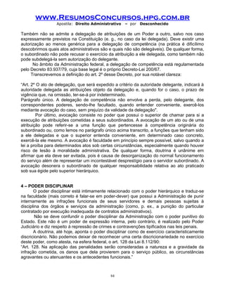 www.ResumosConcursos.hpg.com.br
Apostila: Direito Administrativo

– por

Desconhecido

Também não se admite a delegação de atribuições de um Poder a outro, salvo nos caso
expressamente previstos na Constituição (e. g., no caso da lei delegada). Deve existir uma
autorização ao menos genérica para a delegação de competência (na prática é dificílimo
descobrirmos quais atos administrativos são e quais não são delegáveis). De qualquer forma,
o subordinado não pode recusar o exercício da atribuição a ele delegada, como também não
pode subdelegá-la sem autorização do delegante.
No âmbito da Administração federal, a delegação de competência está regulamentada
pelo Decreto 83.937/79, cuja base legal é o próprio Decreto-Lei 200/67.
Transcrevemos a definição do art. 2º desse Decreto, por sua notável clareza:
“Art. 2º O ato de delegação, que será expedido a critério da autoridade delegante, indicará à
autoridade delegada as atribuições objeto da delegação e, quando for o caso, o prazo de
vigência que, na omissão, ter-se-á por indeterminado.
Parágrafo único. A delegação de competência não envolve a perda, pelo delegante, dos
correspondentes poderes, sendo-lhe facultado, quando entender conveniente, exercê-los
mediante avocação do caso, sem prejuízo da validade da delegação".
Por último, avocação consiste no poder que possui o superior de chamar para si a
execução de atribuições cometidas a seus subordinados. A avocação de um ato ou de uma
atribuição pode referir-se a uma função que pertencesse à competência originária do
subordinado ou, como lemos no parágrafo único acima transcrito, a funções que tenham sido
a ele delegadas e que o superior entenda conveniente, em determinado caso concreto,
exercê-la ele mesmo. A avocação é faculdade em princípio sempre possível, salvo quando a
lei a proíba para determinados atos sob certas circunstâncias, especialmente quando houver
risco de lesão à moralidade administrativa. De qualquer forma, doutrina é unânime em
afirmar que ela deve ser evitada, pois é causa de desorganização do normal funcionamento
do serviço além de representar um incontestável desprestígio para o servidor subordinado. A
avocação desonera o subordinado de qualquer responsabilidade relativa ao ato praticado
sob sua égide pelo superior hierárquico.
4 – PODER DISCIPLINAR
O poder disciplinar está intimamente relacionado com o poder hierárquico e traduz-se
na faculdade (mais correto é falar-se em poder-dever) que possui a Administração de punir
internamente as infrações funcionais de seus servidores e demais pessoas sujeitas à
disciplina dos órgãos e serviços da administração (como, p. ex., a punição do particular
contratado por execução inadequada de contratos administrativos).
Não se deve confundir o poder disciplinar da Administração com o poder punitivo do
Estado. Este não é um poder de expressão interna, pelo contrário, é realizado pelo Poder
Judiciário e diz respeito à repressão de crimes e contravenções tipificados nas leis penais.
A doutrina, até hoje, aponta o poder disciplinar como de exercício caracteristicamente
discricionário. Não podemos deixar de reconhecer uma certa discricionariedade no exercício
deste poder, como atesta, na esfera federal, o art. 128 da Lei 8.112/90:
“Art. 128. Na aplicação das penalidades serão consideradas a natureza e a gravidade da
infração cometida, os danos que dela provierem para o serviço público, as circunstâncias
agravantes ou atenuantes e os antecedentes funcionais.”

84

 