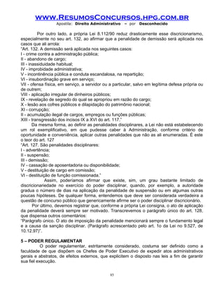 www.ResumosConcursos.hpg.com.br
Apostila: Direito Administrativo

– por

Desconhecido

Por outro lado, a própria Lei 8.112/90 reduz drasticamente esse discricionarismo,
especialmente no seu art. 132, ao afirmar que a penalidade de demissão será aplicada nos
casos que ali arrola:
“Art. 132. A demissão será aplicada nos seguintes casos:
I - crime contra a administração pública;
II - abandono de cargo;
III - inassiduidade habitual;
IV - improbidade administrativa;
V - incontinência pública e conduta escandalosa, na repartição;
VI - insubordinação grave em serviço;
VII - ofensa física, em serviço, a servidor ou a particular, salvo em legítima defesa própria ou
de outrem;
VIII - aplicação irregular de dinheiros públicos;
IX - revelação de segredo do qual se apropriou em razão do cargo;
X - lesão aos cofres públicos e dilapidação do patrimônio nacional;
XI - corrupção;
II - acumulação ilegal de cargos, empregos ou funções públicas;
XIII - transgressão dos incisos IX a XVI do art. 117.”
Da mesma forma, ao definir as penalidades disciplinares, a Lei não está estabelecendo
um rol exemplificativo, em que pudesse caber à Administração, conforme critério de
oportunidade e conveniência, aplicar outras penalidades que não as ali enumeradas. É este
o teor do art. 127
“Art. 127. São penalidades disciplinares:
I - advertência;
II - suspensão;
III - demissão;
IV - cassação de aposentadoria ou disponibilidade;
V - destituição de cargo em comissão;
VI - destituição de função comissionada.”
Assim, poderíamos afirmar que existe, sim, um grau bastante limitado de
discricionariedade no exercício do poder disciplinar, quando, por exemplo, a autoridade
gradua o número de dias na aplicação da penalidade de suspensão ou em algumas outras
poucas hipóteses. De qualquer forma, entendemos que deve ser considerada verdadeira a
questão de concurso público que genericamente afirme ser o poder disciplinar discricionário.
Por último, devemos registrar que, conforme a própria Lei consigna, o ato de aplicação
da penalidade deverá sempre ser motivado. Transcrevemos o parágrafo único do art. 128,
que dispensa outros comentários:
“Parágrafo único. O ato de imposição da penalidade mencionará sempre o fundamento legal
e a causa da sanção disciplinar. (Parágrafo acrescentado pelo art. 1o da Lei no 9.527, de
10.12.97)”.
5 – PODER REGULAMENTAR
O poder regulamentar, estritamente considerado, costuma ser definido como a
faculdade de que dispõem os Chefes de Poder Executivo de expedir atos administrativos
gerais e abstratos, de efeitos externos, que explicitem o disposto nas leis a fim de garantir
sua fiel execução.
85

 