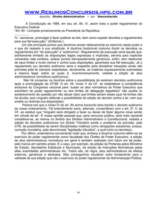 www.ResumosConcursos.hpg.com.br
Apostila: Direito Administrativo

– por

Desconhecido

A Constituição de 1988, em seu art. 84, IV, assim trata o poder regulamentar do
Executivo Federal:
“Art. 84 - Compete privativamente ao Presidente da República:
................
IV - sancionar, promulgar e fazer publicar as leis, bem como expedir decretos e regulamentos
para sua fiel execução;” (Grifamos.)
Um dos principais pontos que devemos anotar relativamente ao exercício deste poder é
o que diz respeito à sua amplitude. A doutrina tradicional costuma dividir os decretos ou
regulamentos em “de execução” e “autônomos”. Regulamento de execução seria aquele que,
estritamente limitado às disposições legais expressas e implícitas, serviria para explicitar
comandos nela contidos, aclarar pontos demasiadamente genéricos, enfim, sem desbordar
de seus lindes e muito menos ir contra suas disposições, garantisse sua fiel execução. Já o
regulamento (ou decreto) autônomo seria o expedido para disciplinar situações ainda não
previstas pela lei (sempre respeitadas, obviamente, as matérias expressamente submetidas
a reserva legal, sobre as quais é, incontroversamente, vedada a edição de atos
administrativos normativos autônomos).
Não há consenso na doutrina sobre a possibilidade de existirem decretos autônomos
após a promulgação da CF/88. O art. 49, inciso V da CF, ao estabelecer a competência
exclusiva do Congresso nacional para “sustar os atos normativos do Poder Executivo que
exorbitem do poder regulamentar ou dos limites de delegação legislativa” não auxilia no
esclarecimento da questão por não deixar claro que limites seriam esses (que há limites não
há dúvida, pois ninguém defende a possibilidade de edição de decreto contra a lei, nem que
amplie ou restrinja sua disposições).
Parece-nos que o inciso IV do art. 84 acima transcrito teria banido o decreto autônomo
de nosso ordenamento. Tal entendimento seria, ademais, consentâneo com o art. 5º, II, da
CF, ao estatuir que “ninguém será obrigado a fazer ou deixar de fazer alguma coisa senão
em virtude de lei”. É nossa opinião pessoal que, para concurso público, será mais razoável
considerar-se, ao menos no âmbito dos Direitos Administrativo e Constitucional, vedada a
edição de decretos autônomos (no Direito Tributário existe o problema da previsão, pelo
CTN, da possibilidade de serem disciplinadas matérias como obrigações acessórias, prazos,
correção monetária, pela denominada “legislação tributária”, a qual inclui os decretos).
Por último, entendemos conveniente notar que, embora a doutrina costume referir-se ao
exercício do poder regulamentar como faculdade dos Chefes de Poder Executivo, a edição
de atos administrativos normativos em geral é também realizada com fulcro em tal poder,
pelo menos em sentido amplo. É o caso, por exemplo, da edição de Portarias pelos Ministros
de Estado, Secretários Estaduais e Municipais, da edição de Instruções Normativas pelas
altas autoridades administrativas etc. Todos são, de regra, atos administrativos de efeitos
externos, genéricos e abstratos. Não conseguimos visualizar outro fundamento para a
validade de sua edição que não o exercício do poder regulamentar da Administração Pública.

86

 
