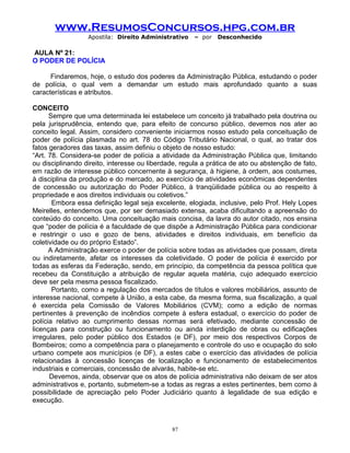 www.ResumosConcursos.hpg.com.br
Apostila: Direito Administrativo

– por

Desconhecido

AULA Nº 21:
O PODER DE POLÍCIA
Findaremos, hoje, o estudo dos poderes da Administração Pública, estudando o poder
de polícia, o qual vem a demandar um estudo mais aprofundado quanto a suas
características e atributos.
CONCEITO
Sempre que uma determinada lei estabelece um conceito já trabalhado pela doutrina ou
pela jurisprudência, entendo que, para efeito de concurso público, devemos nos ater ao
conceito legal. Assim, considero conveniente iniciarmos nosso estudo pela conceituação de
poder de polícia plasmada no art. 78 do Código Tributário Nacional, o qual, ao tratar dos
fatos geradores das taxas, assim definiu o objeto de nosso estudo:
“Art. 78. Considera-se poder de polícia a atividade da Administração Pública que, limitando
ou disciplinando direito, interesse ou liberdade, regula a prática de ato ou abstenção de fato,
em razão de interesse público concernente à segurança, à higiene, à ordem, aos costumes,
à disciplina da produção e do mercado, ao exercício de atividades econômicas dependentes
de concessão ou autorização do Poder Público, à tranqüilidade pública ou ao respeito à
propriedade e aos direitos individuais ou coletivos.”
Embora essa definição legal seja excelente, elogiada, inclusive, pelo Prof. Hely Lopes
Meirelles, entendemos que, por ser demasiado extensa, acaba dificultando a apreensão do
conteúdo do conceito. Uma conceituação mais concisa, da lavra do autor citado, nos ensina
que “poder de polícia é a faculdade de que dispõe a Administração Pública para condicionar
e restringir o uso e gozo de bens, atividades e direitos individuais, em benefício da
coletividade ou do próprio Estado”.
A Administração exerce o poder de polícia sobre todas as atividades que possam, direta
ou indiretamente, afetar os interesses da coletividade. O poder de polícia é exercido por
todas as esferas da Federação, sendo, em princípio, da competência da pessoa política que
recebeu da Constituição a atribuição de regular aquela matéria, cujo adequado exercício
deve ser pela mesma pessoa fiscalizado.
Portanto, como a regulação dos mercados de títulos e valores mobiliários, assunto de
interesse nacional, compete à União, a esta cabe, da mesma forma, sua fiscalização, a qual
é exercida pela Comissão de Valores Mobiliários (CVM); como a edição de normas
pertinentes à prevenção de incêndios compete à esfera estadual, o exercício do poder de
polícia relativo ao cumprimento dessas normas será efetivado, mediante concessão de
licenças para construção ou funcionamento ou ainda interdição de obras ou edificações
irregulares, pelo poder público dos Estados (e DF), por meio dos respectivos Corpos de
Bombeiros; como a competência para o planejamento e controle do uso e ocupação do solo
urbano compete aos municípios (e DF), a estes cabe o exercício das atividades de polícia
relacionadas à concessão licenças de localização e funcionamento de estabelecimentos
industriais e comerciais, concessão de alvarás, habite-se etc.
Devemos, ainda, observar que os atos de polícia administrativa não deixam de ser atos
administrativos e, portanto, submetem-se a todas as regras a estes pertinentes, bem como à
possibilidade de apreciação pelo Poder Judiciário quanto à legalidade de sua edição e
execução.

87

 