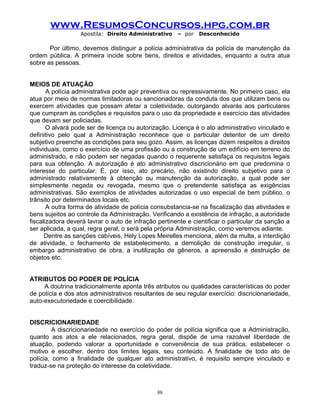 www.ResumosConcursos.hpg.com.br
Apostila: Direito Administrativo

– por

Desconhecido

Por último, devemos distinguir a polícia administrativa da polícia de manutenção da
ordem pública. A primeira incide sobre bens, direitos e atividades, enquanto a outra atua
sobre as pessoas.
MEIOS DE ATUAÇÃO
A polícia administrativa pode agir preventiva ou repressivamente. No primeiro caso, ela
atua por meio de normas limitadoras ou sancionadoras da conduta dos que utilizam bens ou
exercem atividades que possam afetar a coletividade, outorgando alvarás aos particulares
que cumpram as condições e requisitos para o uso da propriedade e exercício das atividades
que devam ser policiadas.
O alvará pode ser de licença ou autorização. Licença é o ato administrativo vinculado e
definitivo pelo qual a Administração reconhece que o particular detentor de um direito
subjetivo preenche as condições para seu gozo. Assim, as licenças dizem respeitos a direitos
individuais, como o exercício de uma profissão ou a construção de um edifício em terreno do
administrado, e não podem ser negadas quando o requerente satisfaça os requisitos legais
para sua obtenção. A autorização é ato administrativo discricionário em que predomina o
interesse do particular. É, por isso, ato precário, não existindo direito subjetivo para o
administrado relativamente à obtenção ou manutenção da autorização, a qual pode ser
simplesmente negada ou revogada, mesmo que o pretendente satisfaça as exigências
administrativas. São exemplos de atividades autorizadas o uso especial de bem público, o
trânsito por determinados locais etc.
A outra forma de atividade de polícia consubstancia-se na fiscalização das atividades e
bens sujeitos ao controle da Administração. Verificando a existência de infração, a autoridade
fiscalizadora deverá lavrar o auto de infração pertinente e cientificar o particular da sanção a
ser aplicada, a qual, regra geral, o será pela própria Administração, como veremos adiante.
Dentre as sanções cabíveis, Hely Lopes Meirelles menciona, além da multa, a interdição
de atividade, o fechamento de estabelecimento, a demolição de construção irregular, o
embargo administrativo de obra, a inutilização de gêneros, a apreensão e destruição de
objetos etc.
ATRIBUTOS DO PODER DE POLÍCIA
A doutrina tradicionalmente aponta três atributos ou qualidades características do poder
de polícia e dos atos administrativos resultantes de seu regular exercício: discricionariedade,
auto-executoriedade e coercibilidade.
DISCRICIONARIEDADE
A discricionariedade no exercício do poder de polícia significa que a Administração,
quanto aos atos a ele relacionados, regra geral, dispõe de uma razoável liberdade de
atuação, podendo valorar a oportunidade e conveniência de sua prática, estabelecer o
motivo e escolher, dentro dos limites legais, seu conteúdo. A finalidade de todo ato de
polícia, como a finalidade de qualquer ato administrativo, é requisito sempre vinculado e
traduz-se na proteção do interesse da coletividade.

88

 