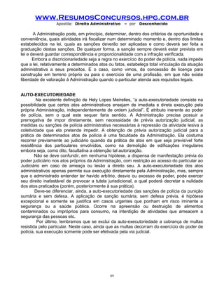 www.ResumosConcursos.hpg.com.br
Apostila: Direito Administrativo

– por

Desconhecido

A Administração pode, em princípio, determinar, dentro dos critérios de oportunidade e
conveniência, quais atividades irá fiscalizar num determinado momento e, dentro dos limites
estabelecidos na lei, quais as sanções deverão ser aplicadas e como deverá ser feita a
graduação destas sanções. De qualquer forma, a sanção sempre deverá estar prevista em
lei e deverá guardar correspondência e proporcionalidade com a infração verificada.
Embora a discricionariedade seja a regra no exercício do poder de polícia, nada impede
que a lei, relativamente a determinados atos ou fatos, estabeleça total vinculação da atuação
administrativa a seus preceitos. É o caso, como vimos, da concessão de licença para
construção em terreno próprio ou para o exercício de uma profissão, em que não existe
liberdade de valoração à Administração quando o particular atenda aos requisitos legais.
AUTO-EXECUTORIEDADE
Na excelente definição de Hely Lopes Meirelles, “a auto-executoriedade consiste na
possibilidade que certos atos administrativos ensejam de imediata e direta execução pela
própria Administração, independentemente de ordem judicial”. É atributo inerente ao poder
de polícia, sem o qual este sequer faria sentido. A Administração precisa possuir a
prerrogativa de impor diretamente, sem necessidade de prévia autorização judicial, as
medidas ou sanções de polícia administrativa necessárias à repressão da atividade lesiva à
coletividade que ela pretende impedir. A obtenção de prévia autorização judicial para a
prática de determinados atos de polícia é uma faculdade da Administração. Ela costuma
recorrer previamente ao judiciário quando da prática de atos em que seja previsível forte
resistência dos particulares envolvidos, como na demolição de edificações irregulares
embora seja, como dito, facultativa a obtenção tal autorização.
Não se deve confundir, em nenhuma hipótese, a dispensa de manifestação prévia do
poder judiciário nos atos próprios da Administração, com restrição ao acesso do particular ao
Judiciário em caso de ameaça ou lesão a direito seu. A auto-executoriedade dos atos
administrativos apenas permite sua execução diretamente pela Administração, mas, sempre
que o administrado entender ter havido arbítrio, desvio ou excesso de poder, pode exercer
seu direito inafastável de provocar a tutela jurisdicional, a qual poderá decretar a nulidade
dos atos praticados (porém, posteriormente à sua prática).
Deve-se diferenciar, ainda, a auto-executoriedade das sanções de polícia da punição
sumária e sem defesa. A aplicação de sanção sumária, sem defesa prévia, é hipótese
excepcional e somente se justifica em casos urgentes que ponham em risco iminente a
segurança ou a saúde pública. Ocorre na apreensão ou destruição de alimentos
contaminados ou impróprios para consumo, na interdição de atividades que ameacem a
segurança das pessoas etc.
Por último, lembramos que se exclui da auto-executoriedade a cobrança de multas
resistida pelo particular. Neste caso, ainda que as multas decorram do exercício do poder de
polícia, sua execução somente pode ser efetivada pela via judicial.

89

 