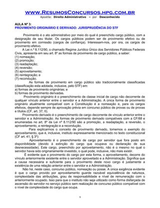 www.ResumosConcursos.hpg.com.br
Apostila: Direito Administrativo

– por

Desconhecido

AULA Nº 3:
PROVIMENTO ORIGINÁRIO E DERIVADO: JURISPRUDÊNCIA DO STF
Provimento é o ato administrativo por meio do qual é preenchido cargo público, com a
designação de seu titular. Os cargos públicos podem ser de provimento efetivo ou de
provimento em comissão (cargos de confiança). Interessam-nos, por ora, os cargos de
provimento efetivo.
A Lei n.º 8.112/90, o chamado Regime Jurídico Único dos Servidores Públicos Federais
Civis, apresenta em seu art. 8º as formas de provimento de cargo público, a saber:
(1) nomeação;
(2) promoção;
(3) readaptação;
(4) reversão;
(5) aproveitamento;
(6) reintegração; e
(7) recondução.
As formas de provimento em cargo público são tradicionalmente classificadas
(classificação esta adotada, inclusive, pelo STF) em:
a) formas de provimento originárias; e
b) formas de provimento derivadas.
Provimento originário é o preenchimento de classe inicial de cargo não decorrente de
qualquer vínculo anterior entre o servidor e a Administração. A única forma de provimento
originário atualmente compatível com a Constituição é a nomeação e, para os cargos
efetivos, depende sempre de aprovação prévia em concurso público de provas ou de provas
e títulos (CF, art. 37, II).
Provimento derivado é o preenchimento de cargo decorrente de vínculo anterior entre o
servidor e a Administração. As formas de provimento derivado compatíveis com a CF/88 e
enumeradas no art. 8º da Lei nº 8.112/90 são a promoção, a readaptação, a reversão, o
aproveitamento, a reintegração e a recondução.
Para explicarmos o conceito de provimento derivado, tomemos o exemplo do
aproveitamento, que é, inclusive, instituto expressamente mencionado no texto constitucional
(CF art. 41, § 3º):
Aproveitamento é o preenchimento de cargo por servidor que fora posto em
disponibilidade (devido à extinção do cargo que ocupava ou declaração de sua
desnecessidade). Este cargo, preenchido por aproveitamento, não é o mesmo no qual o
servidor havia sido originariamente investido, o qual pode, inclusive, não mais existir.
É evidente que o provimento do cargo por esta forma, o aproveitamento, decorre do
vínculo anteriormente existente entre o servidor aproveitado e a Administração. Significa que
a causa necessária e suficiente para o provimento deste novo cargo é justamente a
existência de uma relação anterior entre o servidor e a Administração.
Não há, neste caso, concurso público, nomeação ou posse. A única exigência evidente
é que o cargo provido por aproveitamento guarde razoável equivalência de natureza,
complexidade das atribuições, grau de responsabilidade e nível de remuneração com o
anteriormente ocupado. Isso para que o instituto não seja utilizado como forma disfarçada de
ascensão do servidor no serviço público sem realização de concurso público compatível com
o nível de complexidade do cargo que ocupa.
9

 