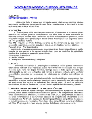 www.ResumosConcursos.hpg.com.br
Apostila: Direito Administrativo

– por

Desconhecido

AULA Nº 22:
SERVIÇOS PÚBLICOS – PARTE I
Iniciaremos, hoje, o estudo dos principais pontos relativos aos serviços públicos
comumente exigidos nos concursos da área fiscal, especialmente o item pertinente aos
regimes de execução de tais serviços.
INTRODUÇÃO
A Constituição de 1988 atribui expressamente ao Poder Público a titularidade para a
prestação de serviços públicos, estabelecendo que esta pode ser feita diretamente ou
mediante execução indireta, neste último caso por meio de concessão ou permissão, sendo
obrigatória licitação prévia para qualquer destas formas de delegação. É o seguinte o teor do
art. 175, que trata da matéria:
“Art. 175 - Incumbe ao Poder Público, na forma da lei, diretamente ou sob regime de
concessão ou permissão, sempre através de licitação, a prestação de serviços públicos.
Parágrafo único - A lei disporá sobre:
I - o regime das empresas concessionárias e permissionárias de serviços públicos, o caráter
especial de seu contrato e de sua prorrogação, bem como as condições de caducidade,
fiscalização e rescisão da concessão ou permissão;
II - os direitos dos usuários;
III - política tarifária;
IV - a obrigação de manter serviço adequado.”
CONCEITO
Devemos observar que a Constituição não conceitua serviço público. Tampouco o
fazem as leis no Brasil, o que nos leva a buscar na doutrina uma conceituação para o objeto
de nossa aula. Para Hely Lopes Meirelles, “serviço público é todo aquele prestado pela
Administração ou por seus delegados, sob normas e controles estatais, para satisfazer
necessidades essenciais ou secundárias da coletividade ou simples conveniências do
Estado.”
É oportuno registrar que a atividade em si não permite decidirmos se um serviço é ou
não público, uma vez que há atividades essenciais, como a educação, que são exploradas
por particulares sem regime de delegação. Do mesmo modo, há serviços totalmente
dispensáveis, a exemplo das loterias, que são prestados pelo Estado como serviço público.
COMPETÊNCIA PARA PRESTAÇÃO DE SERVIÇOS PÚBLICOS
As três esferas de nossa Federação são competentes para a prestação de serviços
públicos, sendo essas competências discriminadas pela CF. As competências atribuídas à
União são enumeradas e taxativas, encontrando-se no art. 21. As competências dos estados
são ditas remanescentes e os municípios possuem as competências relacionadas a seus
interesses locais. Ao DF cabe a prestação dos serviços públicos da competência dos estados
e, cumulativamente, dos municípios. Além disso, há as competências comuns, arroladas no
art. 23 da CF, em que deve haver atuação paralela de todas as esferas de governo.

91

 