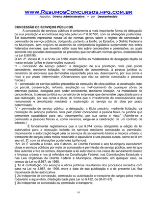 www.ResumosConcursos.hpg.com.br
Apostila: Direito Administrativo

– por

Desconhecido

CONCESSÃO DE SERVIÇOS PÚBLICOS
A concessão de serviços públicos é certamente a mais importante forma de delegação
de sua prestação e encontra-se regrada pela Lei nº 8.987/95, com as alterações posteriores.
Tal documento representa nossa lei de normas gerais sobre o regime de concessão e
permissão de serviço públicos, obrigando, portanto, a União, os Estados, o Distrito Federal e
os Municípios, sem prejuízo do exercício da competência legislativa suplementar dos entes
federados menores, que deverão editar suas leis sobre concessões e permissões, as quais
somente não poderão desrespeitar os preceitos que constituam normas gerais, estabelecidos
na Lei 8.987/95.
O art. 2º, incisos II, III e IV da Lei 8.987 assim define as modalidades de delegação objeto de
nosso estudo (grifos e observações nossos):
“II - concessão de serviço público: a delegação de sua prestação, feita pelo poder
concedente, mediante licitação, na modalidade de concorrência, à pessoa jurídica ou
consórcio de empresas que demonstre capacidade para seu desempenho, por sua conta e
risco e por prazo determinado; (Observamos que não se admite concessão a pessoas
físicas.)
III - concessão de serviço público precedida da execução de obra pública: a construção, total
ou parcial, conservação, reforma, ampliação ou melhoramento de quaisquer obras de
interesse público, delegada pelo poder concedente, mediante licitação, na modalidade de
concorrência, à pessoa jurídica ou consórcio de empresas que demonstre capacidade para a
sua realização, por sua conta e risco, de forma que o investimento da concessionária seja
remunerado e amortizado mediante a exploração do serviço ou da obra por prazo
determinado;
IV - permissão de serviço público: a delegação, a título precário, mediante licitação, da
prestação de serviços públicos, feita pelo poder concedente à pessoa física ou jurídica que
demonstre capacidade para seu desempenho, por sua conta e risco.” (Admite-se a
permissão a pessoas físicas e, como veremos, exige-se a celebração de um contrato de
adesão.)
É fundamental registrarmos que a Lei 9.074 tornou obrigatória a edição de lei
autorizativa para a execução indireta de serviços mediante concessão ou permissão,
dispensando a autorização legal para os serviços de saneamento básico e limpeza urbana, o
transporte de cargas pelos meios rodoviário e aquaviário e uns poucos outros, como se lê em
seu art. 2º, com as alterações posteriores (grifamos):
“Art. 2o É vedado à União, aos Estados, ao Distrito Federal e aos Municípios executarem
obras e serviços públicos por meio de concessão e permissão de serviço público, sem lei que
lhes autorize e fixe os termos, dispensada a lei autorizativa nos casos de saneamento básico
e limpeza urbana e nos já referidos na Constituição Federal, nas Constituições Estaduais e
nas Leis Orgânicas do Distrito Federal e Municípios, observado, em qualquer caso, os
termos da Lei no 8.987, de 1995.
§ 1o A contratação dos serviços e obras públicas resultantes dos processos iniciados com
base na Lei no 8.987, de 1995, entre a data de sua publicação e a da presente Lei, fica
dispensada de lei autorizativa.
§ 2o Independe de concessão, permissão ou autorização o transporte de cargas pelos meios
rodoviário e aquaviário. (Redação dada pela Lei no 9.432, de 08-01-97)
§ 3o Independe de concessão ou permissão o transporte:
93

 