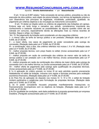 www.ResumosConcursos.hpg.com.br
Apostila: Direito Administrativo

– por

Desconhecido

O art. 14 da Lei 8.987 estatui: “toda concessão de serviço público, precedida ou não da
execução de obra pública, será objeto de prévia licitação, nos termos da legislação própria e
com observância dos princípios da legalidade, moralidade, publicidade, igualdade, do
julgamento por critérios objetivos e da vinculação ao instrumento convocatório”.
O art. 15 desta Lei dispõe sobre os critérios de julgamento das licitações em apreço.
Embora seja um tanto longo e cansativo seu estudo, consideramos importante seu
conhecimento e bastante razoáveis as possibilidades de alguma questão sobre ele ser
cobrada em concurso, especialmente devido às alterações mais ou menos recentes ali
havidas. Segue o artigo, na íntegra:
“Art. 15. No julgamento da licitação será considerado um dos seguintes critérios:
I - o menor valor da tarifa do serviço público a ser prestado; (Redação dada pela Lei nº
9.648, de 27.05.99)
II - a maior oferta, nos casos de pagamento ao poder concedente pela outorga da
concessão; (Redação dada pela Lei nº 9.648, de 27.05.99)
III - a combinação, dois a dois, dos critérios referidos nos incisos I, II e VII; (Redação dada
pela Lei nº 9.648, de 27.05.99)
IV - melhor proposta técnica, com preço fixado no edital; (Inciso acrescentado pela Lei nº
9.648, de 27.05.99)
V - melhor proposta em razão da combinação dos critérios de menor valor da tarifa do
serviço público a ser prestado com o de melhor técnica; (Inciso acrescentado pela Lei nº
9.648, de 27.05.99)
VI - melhor proposta em razão da combinação dos critérios de maior oferta pela outorga da
concessão com o de melhor técnica; ou (Inciso acrescentado pela Lei nº 9.648, de 27.05.99)
VII - melhor oferta de pagamento pela outorga após qualificação de propostas técnicas.
(Inciso acrescentado pela Lei nº 9.648, de 27.05.99)
§ 1o A aplicação do critério previsto no inciso III só será admitida quando previamente
estabelecida no edital de licitação, inclusive com regras e fórmulas precisas para avaliação
econômico-financeira. (Redação dada pela Lei nº 9.648, de 27.05.99)
§ 2o Para fins de aplicação do disposto nos incisos IV, V, VI e VII, o edital de licitação
conterá parâmetros e exigências para formulação de propostas técnicas. (Redação dada
pela Lei nº 9.648, de 27.05.99)
§ 3o O poder concedente recusará propostas manifestamente inexequíveis ou
financeiramente incompatíveis com os objetivos da licitação. (Redação dada pela Lei nº
9.648, de 27.05.99)
§ 4o Em igualdade de condições, será dada preferência à proposta apresentada por empresa
brasileira. (Parágrafo acrescentado pela Lei nº 9.648, de 27.05.99)”

95

 