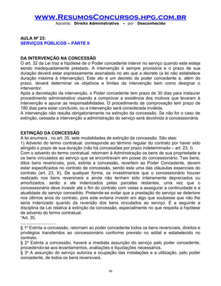 www.ResumosConcursos.hpg.com.br
Apostila: Direito Administrativo

– por

Desconhecido

AULA Nº 23:
SERVIÇOS PÚBLICOS – PARTE II
DA INTERVENÇÃO NA CONCESSÃO
O art. 32 da Lei traz a hipótese de o Poder concedente intervir no serviço quando este esteja
sendo inadequadamente prestado. A intervenção é sempre provisória e o prazo de sua
duração deverá estar expressamente assinalado no ato que a decrete (a lei não estabelece
duração máxima à intervenção). Este ato é um decreto do poder concedente e, além do
prazo, deverá determinar os objetivos e limites da intervenção bem como designar o
interventor.
Após a decretação da intervenção, o Poder concedente tem prazo de 30 dias para instaurar
procedimento administrativo visando a comprovar a existência dos motivos que levaram à
intervenção e apurar as responsabilidades. O procedimento de comprovação tem prazo de
180 dias para estar concluído, ou a intervenção será considerada inválida.
A intervenção não resulta obrigatoriamente na extinção da concessão. Se não for o caso de
extinção, cessada a intervenção a administração do serviço será devolvida á concessionária.
EXTINÇÃO DA CONCESSÃO
A lei enumera , no art. 35, sete modalidades de extinção da concessão. São elas:
1) Advento do termo contratual: corresponde ao término regular do contrato por haver sido
atingido o prazo de sua duração (não há concessões por prazo indeterminado – art. 23, I).
Com o advento do termo contratual, retornam à Administração os bens de sua propriedade e
os bens vinculados ao serviço que se encontravam em posse do concessionário. Tais bens,
ditos bens reversíveis, pois, extinta a concessão, revertem ao Poder Concedente, devem
estar especificados no contrato de concessão, sendo esta uma das cláusulas essenciais do
contrato (art. 23, X). De qualquer forma, os investimentos que o concessionário houver
realizado nos bens reversíveis e ainda não tenham sido inteiramente depreciados ou
amortizados, serão a ele indenizados pelas parcelas restantes, uma vez que o
concessionário deve investir até o fim do contrato com vistas a assegurar a continuidade e a
atualidade do serviço concedido. Pretende-se evitar que a prestação do serviço se deteriore
nos últimos anos do contrato, pois este evitaria investir em algo que soubesse que não lhe
seria indenizado quando da reversão dos bens vinculados ao serviço. É a seguinte a
disciplina da Lei relativa à extinção da concessão, especialmente no que respeita à hipótese
de advento do termo contratual:
“Art. 35.
.............................
§ 1o Extinta a concessão, retornam ao poder concedente todos os bens reversíveis, direitos e
privilégios transferidos ao concessionário conforme previsto no edital e estabelecido no
contrato.
§ 2o Extinta a concessão, haverá a imediata assunção do serviço pelo poder concedente,
procedendo-se aos levantamentos, avaliações e liquidações necessários.
§ 3o A assunção do serviço autoriza a ocupação das instalações e a utilização, pelo poder
concedente, de todos os bens reversíveis.
96

 