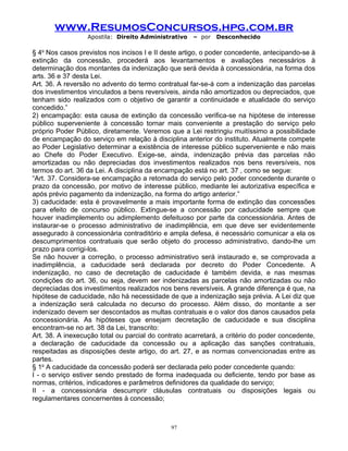 www.ResumosConcursos.hpg.com.br
Apostila: Direito Administrativo

– por

Desconhecido

§ 4o Nos casos previstos nos incisos I e II deste artigo, o poder concedente, antecipando-se à
extinção da concessão, procederá aos levantamentos e avaliações necessários à
determinação dos montantes da indenização que será devida à concessionária, na forma dos
arts. 36 e 37 desta Lei.
Art. 36. A reversão no advento do termo contratual far-se-á com a indenização das parcelas
dos investimentos vinculados a bens reversíveis, ainda não amortizados ou depreciados, que
tenham sido realizados com o objetivo de garantir a continuidade e atualidade do serviço
concedido.”
2) encampação: esta causa de extinção da concessão verifica-se na hipótese de interesse
público superveniente à concessão tornar mais conveniente a prestação do serviço pelo
próprio Poder Público, diretamente. Veremos que a Lei restringiu muitíssimo a possibilidade
de encampação do serviço em relação à disciplina anterior do instituto. Atualmente compete
ao Poder Legislativo determinar a existência de interesse público superveniente e não mais
ao Chefe do Poder Executivo. Exige-se, ainda, indenização prévia das parcelas não
amortizadas ou não depreciadas dos investimentos realizados nos bens reversíveis, nos
termos do art. 36 da Lei. A disciplina da encampação está no art. 37 , como se segue:
“Art. 37. Considera-se encampação a retomada do serviço pelo poder concedente durante o
prazo da concessão, por motivo de interesse público, mediante lei autorizativa específica e
após prévio pagamento da indenização, na forma do artigo anterior.”
3) caducidade: esta é provavelmente a mais importante forma de extinção das concessões
para efeito de concurso público. Extingue-se a concessão por caducidade sempre que
houver inadimplemento ou adimplemento defeituoso por parte da concessionária. Antes de
instaurar-se o processo administrativo de inadimplência, em que deve ser evidentemente
assegurado à concessionária contraditório e ampla defesa, é necessário comunicar a ela os
descumprimentos contratuais que serão objeto do processo administrativo, dando-lhe um
prazo para corrigi-los.
Se não houver a correção, o processo administrativo será instaurado e, se comprovada a
inadimplência, a caducidade será declarada por decreto do Poder Concedente. A
indenização, no caso de decretação de caducidade é também devida, e nas mesmas
condições do art. 36, ou seja, devem ser indenizadas as parcelas não amortizadas ou não
depreciadas dos investimentos realizados nos bens reversíveis. A grande diferença é que, na
hipótese de caducidade, não há necessidade de que a indenização seja prévia. A Lei diz que
a indenização será calculada no decurso do processo. Além disso, do montante a ser
indenizado devem ser descontados as multas contratuais e o valor dos danos causados pela
concessionária. As hipóteses que ensejam decretação de caducidade e sua disciplina
encontram-se no art. 38 da Lei, transcrito:
Art. 38. A inexecução total ou parcial do contrato acarretará, a critério do poder concedente,
a declaração de caducidade da concessão ou a aplicação das sanções contratuais,
respeitadas as disposições deste artigo, do art. 27, e as normas convencionadas entre as
partes.
§ 1o A caducidade da concessão poderá ser declarada pelo poder concedente quando:
I - o serviço estiver sendo prestado de forma inadequada ou deficiente, tendo por base as
normas, critérios, indicadores e parâmetros definidores da qualidade do serviço;
II - a concessionária descumprir cláusulas contratuais ou disposições legais ou
regulamentares concernentes à concessão;

97

 