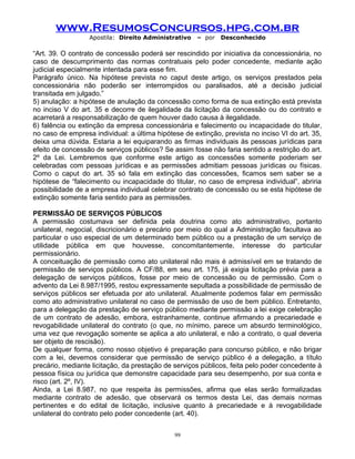 www.ResumosConcursos.hpg.com.br
Apostila: Direito Administrativo

– por

Desconhecido

“Art. 39. O contrato de concessão poderá ser rescindido por iniciativa da concessionária, no
caso de descumprimento das normas contratuais pelo poder concedente, mediante ação
judicial especialmente intentada para esse fim.
Parágrafo único. Na hipótese prevista no caput deste artigo, os serviços prestados pela
concessionária não poderão ser interrompidos ou paralisados, até a decisão judicial
transitada em julgado.”
5) anulação: a hipótese de anulação da concessão como forma de sua extinção está prevista
no inciso V do art. 35 e decorre de ilegalidade da licitação da concessão ou do contrato e
acarretará a responsabilização de quem houver dado causa à ilegalidade.
6) falência ou extinção da empresa concessionária e falecimento ou incapacidade do titular,
no caso de empresa individual: a última hipótese de extinção, prevista no inciso VI do art. 35,
deixa uma dúvida. Estaria a lei equiparando as firmas individuais às pessoas jurídicas para
efeito de concessão de serviços públicos? Se assim fosse não faria sentido a restrição do art.
2º da Lei. Lembremos que conforme este artigo as concessões somente poderiam ser
celebradas com pessoas jurídicas e as permissões admitiam pessoas jurídicas ou físicas.
Como o caput do art. 35 só fala em extinção das concessões, ficamos sem saber se a
hipótese de “falecimento ou incapacidade do titular, no caso de empresa individual”, abriria
possibilidade de a empresa individual celebrar contrato de concessão ou se esta hipótese de
extinção somente faria sentido para as permissões.
PERMISSÃO DE SERVIÇOS PÚBLICOS
A permissão costumava ser definida pela doutrina como ato administrativo, portanto
unilateral, negocial, discricionário e precário por meio do qual a Administração facultava ao
particular o uso especial de um determinado bem público ou a prestação de um serviço de
utilidade pública em que houvesse, concomitantemente, interesse do particular
permissionário.
A conceituação de permissão como ato unilateral não mais é admissível em se tratando de
permissão de serviços públicos. A CF/88, em seu art. 175, já exigia licitação prévia para a
delegação de serviços públicos, fosse por meio de concessão ou de permissão. Com o
advento da Lei 8.987/1995, restou expressamente sepultada a possibilidade de permissão de
serviços públicos ser efetuada por ato unilateral. Atualmente podemos falar em permissão
como ato administrativo unilateral no caso de permissão de uso de bem público. Entretanto,
para a delegação da prestação de serviço público mediante permissão a lei exige celebração
de um contrato de adesão, embora, estranhamente, continue afirmando a precariedade e
revogabilidade unilateral do contrato (o que, no mínimo, parece um absurdo terminológico,
uma vez que revogação somente se aplica a ato unilateral, e não a contrato, o qual deveria
ser objeto de rescisão).
De qualquer forma, como nosso objetivo é preparação para concurso público, e não brigar
com a lei, devemos considerar que permissão de serviço público é a delegação, a título
precário, mediante licitação, da prestação de serviços públicos, feita pelo poder concedente à
pessoa física ou jurídica que demonstre capacidade para seu desempenho, por sua conta e
risco (art. 2º, IV).
Ainda, a Lei 8.987, no que respeita às permissões, afirma que elas serão formalizadas
mediante contrato de adesão, que observará os termos desta Lei, das demais normas
pertinentes e do edital de licitação, inclusive quanto à precariedade e à revogabilidade
unilateral do contrato pelo poder concedente (art. 40).
99

 