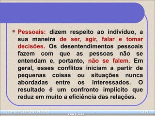 Pessoais: dizem respeito ao indivíduo, a 
sua maneira de ser, agir, falar e tomar 
decisões. Os desentendimentos pessoais 
fazem com que as pessoas não se 
entendam e, portanto, não se falem. Em 
geral, esses conflitos iniciam a partir de 
pequenas coisas ou situações nunca 
abordadas entre os interessados. O 
resultado é um confronto implícito que 
reduz em muito a eficiência das relações. 
CEAP LEDCEAP RH – GESTÃO DE PESSOAS - LEDYY 
AAYYRREESS JJAARRAA 
 