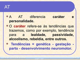 CEAP LEDCEAP RH – GESTÃO DE PESSOAS - LEDYY 
AAYYRREESS JJAARRAA 
AT 
A AT diferencia caráter e 
personalidade. 
O caráter refere-se às tendências que 
trazemos, como por exemplo, tendência 
para a lealdade, passividade, 
alcoolismo, rebeldia, entre outros. 
 Tendências = genética - gestação - 
parto - desenvolvimento neuromotor. 
 