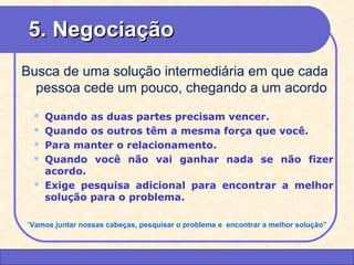 55.. NNeeggoocciiaaççããoo 
Busca de uma solução intermediária em que cada 
pessoa cede um pouco, chegando a um acordo 
 Quando as duas partes precisam vencer. 
 Quando os outros têm a mesma força que você. 
 Para manter o relacionamento. 
 Quando você não vai ganhar nada se não fizer 
acordo. 
 Exige pesquisa adicional para encontrar a melhor 
solução para o problema. 
“Vamos juntar nossas cabeças, pesquisar o problema e encontrar a melhor solução” 
CEAP LEDCEAP RH – GESTÃO DE PESSOAS - LEDYY 
AAYYRREESS JJAARRAA 
 