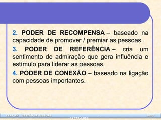 2. PODER DE RECOMPENSA – baseado na 
capacidade de promover / premiar as pessoas. 
3. PODER DE REFERÊNCIA – cria um 
sentimento de admiração que gera influência e 
estímulo para liderar as pessoas. 
4. PODER DE CONEXÃO – baseado na ligação 
com pessoas importantes. 
CEAP LEDCEAP RH – GESTÃO DE PESSOAS - LEDYY 
AAYYRREESS JJAARRAA 
 