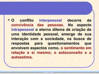 O conflito interpessoal decorre da 
convivência das pessoas. No aspecto 
intrapessoal o eterno dilema de criação de 
uma identidade pessoal, emerge de sua 
interação com a sociedade, na busca de 
respostas para questionamentos que 
envolvem aspectos como, o sentimento em 
relação a si mesmo; o autoconceito e a 
autoestima. 
CEAP LEDCEAP RH – GESTÃO DE PESSOAS - LEDYY 
AAYYRREESS JJAARRAA 
 