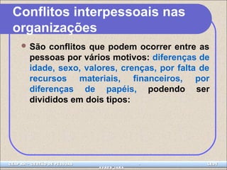Conflitos interpessoais nas 
organizações 
São conflitos que podem ocorrer entre as 
pessoas por vários motivos: diferenças de 
idade, sexo, valores, crenças, por falta de 
recursos materiais, financeiros, por 
diferenças de papéis, podendo ser 
divididos em dois tipos: 
CEAP LEDCEAP RH – GESTÃO DE PESSOAS - LEDYY 
AAYYRREESS JJAARRAA 
 