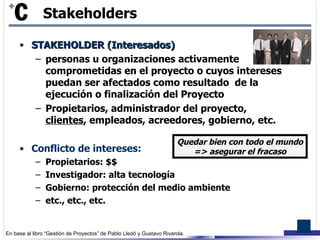 STAKEHOLDER (Interesados) personas u organizaciones activamente comprometidas en el proyecto o cuyos intereses puedan ser afectados como resultado  de la ejecución o finalización del Proyecto Propietarios, administrador del proyecto,  clientes , empleados, acreedores, gobierno, etc. Conflicto de intereses: Propietarios: $$ Investigador: alta tecnología Gobierno: protección del medio ambiente etc., etc., etc.  Stakeholders Quedar bien con todo el mundo => asegurar el fracaso 