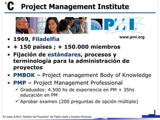 1969,  Filadelfia + 150 países ; + 150.000 miembros Fijación de  estándares , procesos y terminología para la administración de proyectos PMBOK  –  Project management Body of Knowledge PMP  –  Project Management Professional Graduados: 4.500 hs de experiencia en PM + 35hs educación en PM Aprobar examen (200 preguntas de opción múltiple) Project Management Institute www.pmi.org 