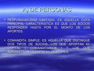 A) DE PERSONAS
 RESPONSABILIDAD LIMITADA: ES AQUELLA CUYA
  PRINCIPAL CARACTERISTICA ES QUE LOS SOCIOS
  RESPONDEN HASTA POR EL MONTO DE LOS
  APORTES.

 COMANDITA SIMPLE: ES AQUELLA QUE DISTINGUE
  DOS TIPOS DE SOCIOS, LOS QUE APORTAN EL
  CAPITAL ( COMANDITARIOS ) Y LOS QUE
  ADMINISTRAN LA EMPRESA GESTORES.
 