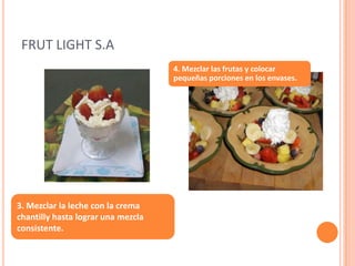 FRUT LIGHT S.A3.Mezclar la leche con la crema chantilly hasta lograr una mezcla consistente.4. Mezclar las frutas y colocar pequeñas porciones en los envases.