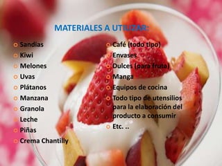 MATERIALES A UTILIZAR:SandiasKiwiMelonesUvasPlátanosManzanaGranolaLechePiñasCrema ChantillyCafé (todo tipo)EnvasesDulces (para fruta)MangaEquipos de cocina Todo tipo de utensilios para la elaboración del producto a consumirEtc. ..