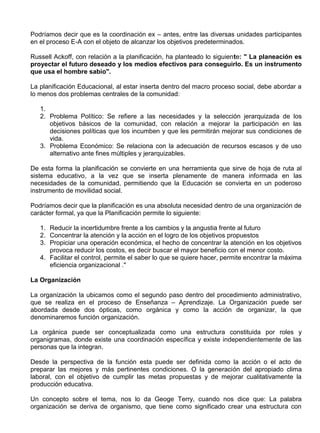 Podríamos decir que es la coordinación ex – antes, entre las diversas unidades participantes
en el proceso E-A con el objeto de alcanzar los objetivos predeterminados.

Russell Ackoff, con relación a la planificación, ha planteado lo siguiente: " La planeación es
proyectar el futuro deseado y los medios efectivos para conseguirlo. Es un instrumento
que usa el hombre sabio".

La planificación Educacional, al estar inserta dentro del macro proceso social, debe abordar a
lo menos dos problemas centrales de la comunidad:

   1.
   2. Problema Político: Se refiere a las necesidades y la selección jerarquizada de los
      objetivos básicos de la comunidad, con relación a mejorar la participación en las
      decisiones políticas que los incumben y que les permitirán mejorar sus condiciones de
      vida.
   3. Problema Económico: Se relaciona con la adecuación de recursos escasos y de uso
      alternativo ante fines múltiples y jerarquizables.

De esta forma la planificación se convierte en una herramienta que sirve de hoja de ruta al
sistema educativo, a la vez que se inserta plenamente de manera informada en las
necesidades de la comunidad, permitiendo que la Educación se convierta en un poderoso
instrumento de movilidad social.

Podríamos decir que la planificación es una absoluta necesidad dentro de una organización de
carácter formal, ya que la Planificación permite lo siguiente:

   1. Reducir la incertidumbre frente a los cambios y la angustia frente al futuro
   2. Concentrar la atención y la acción en el logro de los objetivos propuestos
   3. Propiciar una operación económica, el hecho de concentrar la atención en los objetivos
      provoca reducir los costos, es decir buscar el mayor beneficio con el menor costo.
   4. Facilitar el control, permite el saber lo que se quiere hacer, permite encontrar la máxima
      eficiencia organizacional ."

La Organización

La organización la ubicamos como el segundo paso dentro del procedimiento administrativo,
que se realiza en el proceso de Enseñanza – Aprendizaje. La Organización puede ser
abordada desde dos ópticas, como orgánica y como la acción de organizar, la que
denominaremos función organización.

La orgánica puede ser conceptualizada como una estructura constituida por roles y
organigramas, donde existe una coordinación específica y existe independientemente de las
personas que la integran.

Desde la perspectiva de la función esta puede ser definida como la acción o el acto de
preparar las mejores y más pertinentes condiciones. O la generación del apropiado clima
laboral, con el objetivo de cumplir las metas propuestas y de mejorar cualitativamente la
producción educativa.

Un concepto sobre el tema, nos lo da Geoge Terry, cuando nos dice que: La palabra
organización se deriva de organismo, que tiene como significado crear una estructura con
 