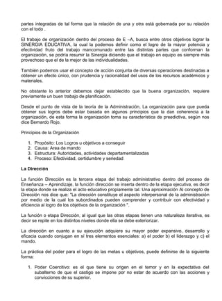 partes integradas de tal forma que la relación de una y otra está gobernada por su relación
con el todo .

El trabajo de organización dentro del proceso de E –A, busca entre otros objetivos lograr la
SINERGIA EDUCATIVA, la cual la podemos definir como el logro de la mayor potencia y
efectividad fruto del trabajo mancomunado entre las distintas partes que conforman la
organización, se podría resumir la Sinergia diciendo que el trabajo en equipo es siempre más
provechoso que el de la mejor de las individualidades.

También podemos usar el concepto de acción conjunta de diversas operaciones destinadas a
obtener un efecto único, con prudencia y racionalidad del usos de los recursos académicos y
materiales.

No obstante lo anterior debemos dejar establecido que la buena organización, requiere
previamente un buen trabajo de planificación.

Desde el punto de vista de la teoría de la Administración, La organización para que pueda
obtener sus logros debe estar basada en algunos principios que la dan coherencia a la
organización, de esta forma la organización toma su característica de preedictiva, según nos
dice Bernardo Rojo.

Principios de la Organización

   1.   Propósito: Los Logros u objetivos a conseguir
   2.   Causa: Area de mando
   3.   Estructura: Autoridades, actividades departamentalizadas
   4.   Proceso: Efectividad, certidumbre y seriedad

La Dirección

La función Dirección es la tercera etapa del trabajo administrativo dentro del proceso de
Enseñanza – Aprendizaje, la función dirección se inserta dentro de la etapa ejecutiva, es decir
la etapa donde se realiza el acto educativo propiamente tal. Una aproximación Al concepto de
Dirección nos dice que: "La dirección constituye el aspecto interpersonal de la administración
por medio de la cual los subordinados pueden comprender y contribuir con efectividad y
eficiencia al logro de los objetivos de la organización ".

La función o etapa Dirección, al igual que las otras etapas tienen una naturaleza iterativa, es
decir se repite en los distintos niveles donde ella se debe exteriorizar.

La dirección en cuanto a su ejecución adquiere su mayor poder expansivo, desarrollo y
eficacia cuando conjugan en sí tres elementos esenciales: a) el poder b) el liderazgo y c) el
mando.

La práctica del poder para el logro de las metas u objetivos, puede definirse de la siguiente
forma:

   1. Poder Coercitivo: es el que tiene su origen en el temor y en la expectativa del
      subalterno de que el castigo se impone por no estar de acuerdo con las acciones y
      convicciones de su superior.
 