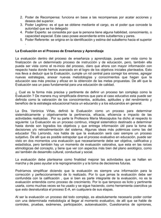 2. Poder de Recompensa: funciona en base a las recompensas por acatar acciones y
      deseos del superior.
   3. Poder Legitimo: es el que se obtiene mediante el cargo, es el poder que concede la
      autoridad que se ha delegado
   4. Poder Experto: se consolida por que la persona tiene alguna habilidad, conocimiento, o
      capacidad especial. Este caso posee ascendiente entre subalternos y pares.
   5. Poder Referente: se origina en la identificación y estima del subalterno hacia el superior
      .

La Evaluación en el Proceso de Enseñanza y Aprendizaje

La evaluación dentro del proceso de enseñanza y aprendizaje, puede ser vista como la
finalización de un determinado proceso de instrucción y de educación, pero, también ella
pueda ser vista como el re-inicio del proceso, claro que ahora con mayor información con
respecto hasta donde hemos avanzado en el logro de los objetivos iniciales planteados. Esto
nos lleva a deducir que la Evaluación, cumple un rol central para corregir los errores, agregar
nuevas estrategias, anexar nuevas metodologías y conocimientos que hagan que la
educación sea más precisa y eficaz en la obtención de las metas propuestas. De allí que la
Evaluación sea un paso fundamental para una educación de calidad.

¿ Cual es la forma más precisa y pertinente de definir un proceso tan complejo como la
Evaluación ? De manera muy simplificada diremos que para el caso educativo esta puede ser
definida como la valoración de los conocimientos, actitudes, aptitudes y del rendimiento y
beneficio de la estrategia educacional hacia un educando y a los educandos en general.

La Dra. Verónica Viñas, definió la Evaluación como un proceso para determinar
sistemáticamente y objetivamente la pertinencia, eficacia, eficiencia e impacto de las
actividades realizadas . Por su parte la Profesora María Moscopulos ha dicho al respecto lo
siguiente: La Evaluación es un proceso continuo, integral sistemático destinado a determinar
hasta donde son logrados los objetivos y que entrega información útil para la toma de
decisiones y/o retroalimentación del sistema. Algunas ideas más polémicas como las del
educador Tito Larrondo, nos habla de que la evaluación será casi siempre un proceso
subjetivo. De allí que es posible extrapolar que el proceso evaluativo en educación, puede ser
visto en dos momentos una evaluación que necesariamente debe ser objetiva, calificativa y
estadística, pero también hay un momento de evaluación valorativa, que esta en las raíces
etimológicas del concepto, y tiene que ver con aspectos más bien del plano axiológico, como
así también de desarrollo cultural, conductual y social.

La evaluación debe plantearse como finalidad mejorar las actividades que se hallan en
marcha y de paso ayudar a la reprogramación y a la toma de decisiones futuras.

Podríamos simplificar diciendo que la evaluación es siempre una información para la
corrección y perfeccionamiento de lo realizado. Por lo que jamas la evaluación debe ser
confundida con la calificación , que si bien es parte integrante de la evaluación, no es la
evaluación entendida como proceso de crecimiento. Por lo que tampoco es licito y pertinente
usarla, como muchas veces se ha usado y se sigue haciendo, como herramienta coercitiva ya
que esto desnaturaliza el proceso E-A, en cualquiera de sus etapas.

Al ser la evaluación un proceso del todo complejo, es absolutamente necesario poder contar
con una determinada metodología al llegar al momento evaluativo, de allí que se hable de
controles, pruebas, exámenes, participación, autoevaluación, Cuestionarios de opiniones,
 
