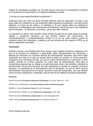 análisis de actividades cumplidas, etc. En este caso lo único que no es pertinente y científico
es la evaluación sin instrumento y sin objetivos detallados a acotar.

¿ De que se ocupa específicamente la evaluación ?

podríamos decir que entre sus tares centrales deberían estar las siguientes: a) quien o que
grupo debe ser evaluado b) en que proporción debe realizarse la evaluación, una parte de los
objetivos, el núcleo de las metas o su totalidad c) de que manera debe ser realizada la
evaluación, la metodología y los instrumentos d) finalmente y siendo tal vez lo más importante
para el educador , el educando y el proceso, ¿el por que debo evaluar?

La evaluación en último caso permite y debe cumplir el papel de ser quien apoye el proceso
calidad y excelencia educativa, ya que permite realizar las correcciones, las
retroalimentaciones y fundamentalmente cumple el rol de ser quien indique cuando es
necesario elevar los indicadores y objetivos, por que producto de las mejoras al PEA, ya se
esta en disposición de hacerlo.

Conclusión

Podemos razonar, ya al finalizar este breve ensayo, que la gestión educativa a aplicarse en lo
que es el proceso de enseñanza y aprendizaje, debe necesariamente ser coordinada y
liderada por docentes con nociones teóricas de administración educativa, este hecho debe
acentuarse aun más en el caso de quienes tiene el deber de conducir un centro educativo,
cualquiera ea la naturaleza de este, ya que los criterio administrativos en educación, si bien
pueden coincidir en muchos aspectos con otros tipos de administración, esta tiene la
característica esencial que se trabaja y se administra para hacer más científica y eficiente la
transformación de los eres humanos. Por ello postulamos es central en cualquier curriculum
educativo, la enseñanza de la administración para la educación. Ya que en último caso la
administración educacional es el manejo racional no solo del presupuesto, sino que también
de los recursos académicos y materiales, para el éxito de los objetivos educativos planteados.

Bibliografía

ACKOFF,Russell: Un Concepto de Planeación de Empresas, Ed. Limusa , México D.F., 1979.

FRENCH,Jhon y RAVEN,Bertran: Las bases del poder social en dinámica de grupos.

MORENO V., Andrés: Dirección y Control, Ed. UCN, Antofagasta,

ORTUZAR,Patricio, OSORIO, Ivonne. Planificación y Organización, UCN, 1990.

ROJO M.,Bernardo: Planificación y Organización, Ed. UCN, Antofagasta 1990.

TERRY, George: Principios de Administración, Ed. Continental, México D.F.




Prof. Dr. Guillermo Cortés Lutz
 