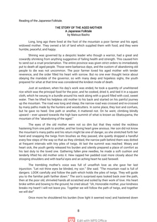 8
Reading of the Japanese Folktale.
THE STORY OF THE AGED MOTHER
A Japanese Folktale
by Matsuo Basho
Long, long ago there lived at the foot of the mountain a poor farmer and his aged,
widowed mother. They owned a bit of land which supplied them with food, and they were
humble, peaceful, and happy.
Shining was governed by a despotic leader who though a warrior, had a great and
cowardly shrinking from anything suggestive of failing health and strength. This caused him
to send out a cruel proclamation. The entire province was given strict orders to immediately
put to death all aged people. Those were barbarous days, and the custom of abandoning old
people to die was not uncommon. The poor farmer loved his aged mother with tender
reverence, and the order filled his heart with sorrow. But no one ever thought twice about
obeying the mandate of the governor, so with many deep and hopeless sighs, the youth
prepared for what at that time was considered the kindest mode of death.
Just at sundown, when his day’s work was ended, he took a quantity of unwhitened
rice which was the principal food for the poor, and he cooked, dried it, and tied it in a square
cloth, which he swung in a bundle around his neck along with a gourd filled with cool, sweet
water. Then he lifted his helpless old mother to his back and started on his painful journey
up the mountain. The road was long and steep; the narrow road was crossed and re-crossed
by many paths made by the hunters and woodcutters. In some place, they lost and confues,
but he gave no heed. One path or another, it mattered not. On he went, climbing blindly
upward -- ever upward towards the high bare summit of what is known as Obatsuyama, the
mountain of the “abandoning of the aged.”
The eyes of the old mother were not so dim but that they noted the reckless
hastening from one path to another, and her loving heart grew anxious. Her son did not know
the mountain’s many paths and his return might be one of danger, so she stretched forth her
hand and snapping the twigs from brushes as they passed, she quietly dropped a handful
every few steps of the way so that as they climbed, the narrow path behind them was dotted
at frequent intervals with tiny piles of twigs. At last the summit was reached. Weary and
heart sick, the youth gently released his burden and silently prepared a place of comfort as
his last duty to the loved one. Gathering fallen pine needles, he made a soft cushion and
tenderly lifted his old mother onto it. Hew rapped her padded coat more closely about the
stooping shoulders and with tearful eyes and an aching heart he said farewell.
The trembling mother’s voice was full of unselfish love as she gave her last
injunction. “Let not thine eyes be blinded, my son.” She said. “The mountain road is full of
dangers. LOOK carefully and follow the path which holds the piles of twigs. They will guide
you to the familiar path farther down.” The son’s surprised eyes looked back over the path,
then at the poor old, shriveled hands all scratched and soiled by their work of love. His heart
broke within and bowing to the ground, he cried aloud: “oh, Honorable mother, your kindness
breaks my heart! I will not leave you. Together we will follow the path of twigs, and together
we will die!”
Once more he shouldered his burden (how light it seemed now) and hastened down
 