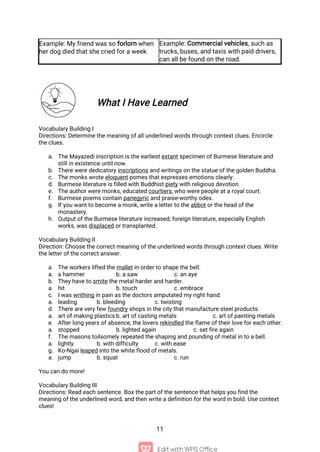 11
Example: My friend was so forlorn when
her dog died that she cried for a week.
Example: Commercial vehicles, such as
trucks, buses, and taxis with paid drivers,
can all be found on the road.
What I Have Learned
Vocabulary Building I
Directions: Determine the meaning of all underlined words through context clues. Encircle
the clues.
a. The Mayazedi inscription is the earliest extant specimen of Burmese literature and
still in existence until now.
b. There were dedicatory inscriptions and writings on the statue of the golden Buddha.
c. The monks wrote eloquent pomes that expresses emotions clearly.
d. Burmese literature is filled with Buddhist piety with religious devotion.
e. The author were monks, educated courtiers, who were people at a royal court.
f. Burmese poems contain panegyric and praise-worthy odes.
g. If you want to become a monk, write a letter to the abbot or the head of the
monastery.
h. Output of the Burmese literature increased; foreign literature, especially English
works, was displaced or transplanted.
Vocabulary Building II
Direction: Choose the correct meaning of the underlined words through context clues. Write
the letter of the correct answer.
a. The workers lifted the mallet in order to shape the bell.
a. a hammer b. a saw c. an aye
b. They have to smite the metal harder and harder.
a. hit b. touch c. embrace
c. I was writhing in pain as the doctors amputated my right hand.
a. leading b. bleeding c. twisting
d. There are very few foundry shops in the city that manufacture steel products.
a. art of making plastics b. art of casting metals c. art of painting metals
e. After long years of absence, the lovers rekindled the flame of their love for each other.
a. stopped b. lighted again c. set fire again
f. The masons toilsomely repeated the shaping and pounding of metal in to a bell.
a. lightly b. with difficulty c. with ease
g. Ko-Ngai leaped into the white flood of metals.
a. jump b. squat c. run
You can do more!
Vocabulary Building III
Directions: Read each sentence. Box the part of the sentence that helps you find the
meaning of the underlined word, and then write a definition for the word in bold. Use context
clues!
 