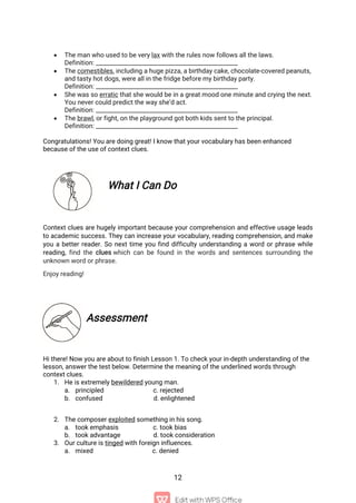 12
 The man who used to be very lax with the rules now follows all the laws.
Definition: ________________________________________________
 The comestibles, including a huge pizza, a birthday cake, chocolate-covered peanuts,
and tasty hot dogs, were all in the fridge before my birthday party.
Definition: ________________________________________________
 She was so erratic that she would be in a great mood one minute and crying the next.
You never could predict the way she’d act.
Definition: ________________________________________________
 The brawl, or fight, on the playground got both kids sent to the principal.
Definition: ________________________________________________
Congratulations! You are doing great! I know that your vocabulary has been enhanced
because of the use of context clues.
What I Can Do
Context clues are hugely important because your comprehension and effective usage leads
to academic success. They can increase your vocabulary, reading comprehension, and make
you a better reader. So next time you find difficulty understanding a word or phrase while
reading, find the clues which can be found in the words and sentences surrounding the
unknown word or phrase.
Enjoy reading!
Assessment
Hi there! Now you are about to finish Lesson 1. To check your in-depth understanding of the
lesson, answer the test below. Determine the meaning of the underlined words through
context clues.
1. He is extremely bewildered young man.
a. principled c. rejected
b. confused d. enlightened
2. The composer exploited something in his song.
a. took emphasis c. took bias
b. took advantage d. took consideration
3. Our culture is tinged with foreign influences.
a. mixed c. denied
 