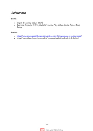 16
References
Books:
 English 8, Learning Module K to 12
 Salamida, Annabelle E. 2016. English 8 Learning Plan. Malate, Manila. Reevee Book
Supply
Internet:
 https://www.smartspeechtherapy.com/and-now-on-the-importance-of-context-clues/
 https://macmillanmh.com/ccssreading/treasures/grade6/ccslh_g6_lv_8_3b.html
 