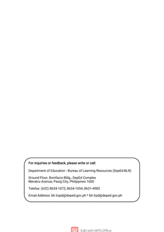 For inquiries or feedback, please write or call:
Department of Education - Bureau of Learning Resources (DepEd-BLR)
Ground Floor, Bonifacio Bldg., DepEd Complex
Meralco Avenue, Pasig City, Philippines 1600
Telefax: (632) 8634-1072; 8634-1054; 8631-4985
Email Address: blr.lrqad@deped.gov.ph * blr.lrpd@deped.gov.ph
 