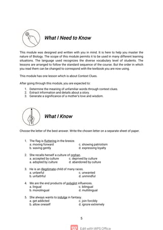 5
What I Need to Know
This module was designed and written with you in mind. It is here to help you master the
nature of Biology. The scope of this module permits it to be used in many different learning
situations. The language used recognizes the diverse vocabulary level of students. The
lessons are arranged to follow the standard sequence of the course. But the order in which
you read them can be changed to correspond with the textbook you are now using.
This module has one lesson which is about Context Clues.
After going through this module, you are expected to:
1. Determine the meaning of unfamiliar words through context clues.
2. Extract information and details about a story.
3. Generate a significance of a mother’s love and wisdom.
What I Know
Choose the letter of the best answer. Write the chosen letter on a separate sheet of paper.
1. The flag is fluttering in the breeze.
a. moving forward c. showing patriotism
b. waving gently d. expressing loyalty
2. She recalls herself a culture of orphan.
a. accepted by culture c. deprived by culture
a. adopted by culture d. abandoned by culture
3. He is an illegitimate child of many races.
a. unlawful c. unwanted
b. unfaithful d. unmindful
4. We are the end products of polyglot influences.
a. lingual c. bilingual
b. monolingual d. multilingual
5. She always wants to indulge in fantasy.
a. get addicted c. join forcibly
b. allow oneself d. ignore extremely
 