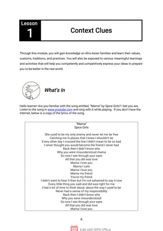 6
Lesson
1 Context Clues
Through this module, you will gain knowledge on Afro-Asian families and learn their values,
customs, traditions, and practices. You will also be exposed to various meaningful learnings
and activities that will help you competently and competitively express your ideas to prepare
you to be better in the real world.
What’s In
Hello learner! Are you familiar with the song entitled, “Mama” by Spice Girls? I bet you are.
Listen to the song in www.youtube.com and sing with it while playing. If you don’t have the
internet, below is a copy of the lyrics of the song.
“Mama”
Spice Girls
She used to be my only enemy and never let me be free
Catching me in places that I knew I shouldn't be
Every other day I crossed the line I didn't mean to be so bad
I never thought you would become the friend I never had
Back then I didn't know why
Why you were misunderstood mama
So now I see through your eyes
All that you did was love
Mama I love you
Mama I care
Mama I love you
Mama my friend
You're my friend
I didn't want to hear it then but I'm not ashamed to say it now
Every little thing you said and did was right for me
I had a lot of time to think about, about the way I used to be
Never had a sense of my responsibility
Back then I didn't know why
Why you were misunderstood
So now I see through your eyes
All that you did was love
Mama I love you
 