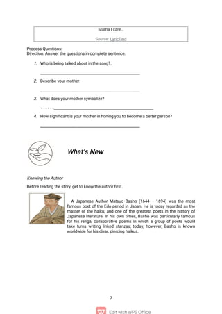 7
Mama I care…
Source: LyricFind
Process Questions:
Direction: Answer the questions in complete sentence.
1. Who is being talked about in the song?_
______________________________________________________
2. Describe your mother.
______________________________________________________
3. What does your mother symbolize?
¬¬¬¬¬¬______________________________________________________
4. How significant is your mother in honing you to become a better person?
______________________________________________________
What’s New
Knowing the Author
Before reading the story, get to know the author first.
A Japanese Author Matsuo Basho (1644 – 1694) was the most
famous poet of the Edo period in Japan. He is today regarded as the
master of the haiku, and one of the greatest poets in the history of
Japanese literature. In his own times, Basho was particularly famous
for his renga, collaborative poems in which a group of poets would
take turns writing linked stanzas; today, however, Basho is known
worldwide for his clear, piercing haikus.
 