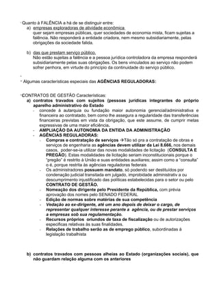 i
      Quanto à FALÊNCIA a há de se distinguir entre:
        a) empresas exploradoras de atividade econômica
           quer sejam empresas públicas, quer sociedades de economia mista, ficam sujeitas a
           falência. Não responderá a entidade criadora, nem mesmo subsidiariamente, pelas
           obrigações da sociedade falida.

        b) das que prestam serviço público.
           Não estão sujeitas a falência e a pessoa jurídica controladora da empresa responderá
           subsidiariamente pelas suas obrigações. Os bens vinculados ao serviço não podem
           sofrer penhora, em virtude do princípio da continuidade do serviço público.
ii

iii
      Algumas características especiais das AGÊNCIAS REGULADORAS:

iv
     CONTRATOS
     C             DE GESTÃO Características:
        a) contratos travados com sujeitos (pessoas jurídicas integrantes do próprio
           aparelho administrativo do Estado
           - concede à autarquia ou fundação maior autonomia gerencial/administrativa e
             financeira ao contratado, bem como lhe assegura a regularidade das transferências
             financeiras previstas em vista da obrigação, que este assume, de cumprir metas
             expressivas de uma maior eficiência.
           - AMPLIAÇÃO DA AUTONOMIA DA ENTIDA DA ADMINISTRAÇÃO
           - AGÊNCIAS REGULADORAS:
              - Compras e contratação de serviços Tão só pra a contratação de obras e
                 serviços de engenharia as agências devem utilizar da Lei 8.666, nos demais
                 casos, poder-se-ia utilizar das novas modalidades de licitação (CONSULTA E
                 PREGÃO). Estas modalidades de licitação seriam inconstitucionais porque o
                 “pregão” é restrito à União e suas entidades auxiliares; assim como a “consulta”
                 o é, porque restrita às agências reguladoras federais
              - Os administradores possuem mandato, só podendo ser destituídos por
                 condenação judicial transitada em julgado, improbidade administrativ a ou
                 descumprimento injustificado das políticas estabelecidas para o setor ou pelo
                 CONTRATO DE GESTÃO.
              - Nomeação dos dirigente pelo Presidente da República, com prévia
                 aprovação dos nomes pelo SENADO FEDERAL
              - Edição de normas sobre matérias de sua competência
              - Vedação ao ex-dirigente, até um ano depois de deixar o cargo, de
                 representar qualquer interesse perante a agência, ou de prestar serviços
                 a empresas sob sua regulamentação.
              - Recursos próprios oriundos de taxa de fiscalização ou de autorizações
                 especificas relativas às suas finalidades.
              - Relações de trabalho serão as de emprego público, subordinadas á
                 legislação trabalhista



        b) contratos travados com pessoas alheias ao Estado (organizações sociais), que
           não guardam relação alguma com os anteriores
 