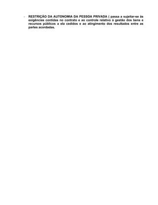 -   RESTRIÇÃO DA AUTONOMIA DA PESSOA PRIVADA ( passa a sujeitar-se às
    exigências contidas no contrato e ao controle relativo à gestão dos bens e
    recursos públicos a ela cedidos e ao atingimento dos resultados entre as
    partes acordadas.
 