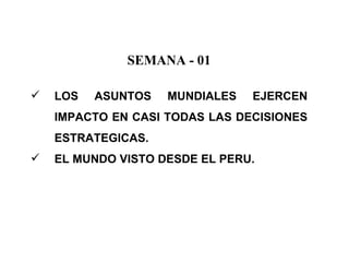 SEMANA - 01

   LOS   ASUNTOS   MUNDIALES   EJERCEN
    IMPACTO EN CASI TODAS LAS DECISIONES
    ESTRATEGICAS.
   EL MUNDO VISTO DESDE EL PERU.
 