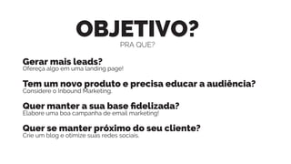 OBJETIVO?
Gerar mais leads?
Ofereça algo em uma landing page!
Tem um novo produto e precisa educar a audiência?
Considere o Inbound Marketing.
Quer manter a sua base ﬁdelizada?
Elabore uma boa campanha de email marketing!
Quer se manter próximo do seu cliente?
Crie um blog e otimize suas redes sociais.
PRA QUE?
 
