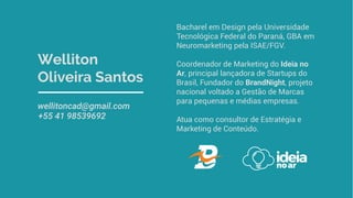 Welliton
Oliveira Santos
wellitoncad@gmail.com
+55 41 98539692
Bacharel em Design pela Universidade
Tecnológica Federal do Paraná, GBA em
Neuromarketing pela ISAE/FGV.
Coordenador de Marketing do Ideia no
Ar, principal lançadora de Startups do
Brasil, Fundador do BrandNight, projeto
nacional voltado a Gestão de Marcas
para pequenas e médias empresas.
Atua como consultor de Estratégia e
Marketing de Conteúdo.
 