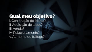 Qual meu objetivo?
i. Construção de Marca?
ii. Aquisição de leads?
iii. Venda?
iv. Relacionamento?
v. Aumento de tráfego?
 